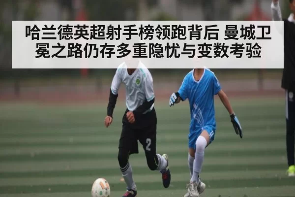 哈兰德英超射手榜领跑背后 曼城卫冕之路仍存多重隐忧与变数考验 | leyu